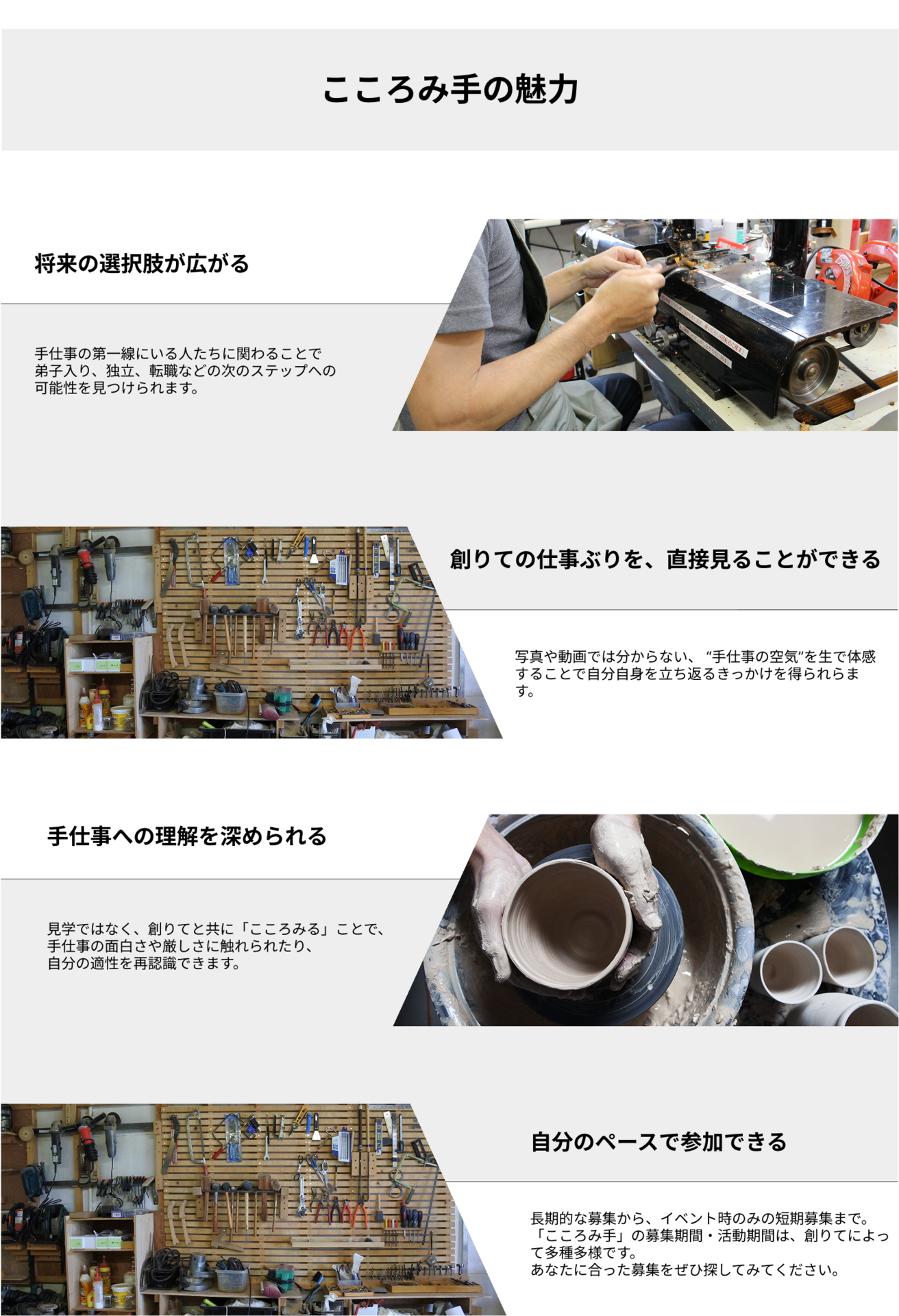 こころみ手の魅力。【将来の選択肢が広がる】手仕事の第一線にいる人たちに関わることで 弟子入り、独立、転職などの次のステップへの 可能性を見つけられます。【創りての仕事ぶりを、直接見ることができる】写真や動画では分からない、 “手仕事の空気”を生で体感することで自分自身を立ち返るきっかけを得られらます。【手仕事への理解を深められる】見学ではなく、創りてと共に「こころみる」ことで、 手仕事の面白さや厳しさに触れられたり、 自分の適性を再認識できます。【自分のペースで参加できる】長期的な募集から、イベント時のみの短期募集まで。 「こころみ手」の募集期間・活動期間は、創りてによって多種多様です。 あなたに合った募集をぜひ探してみてください。
