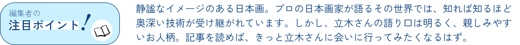編集者の注目ポイント！静謐なイメージのある日本画。プロの日本画家が語るその世界では、知れば知るほど奥深い技術が受け継がれています。しかし、立木さんの語り口は明るく、親しみやすいお人柄。記事を読めば、きっと立木さんに会いに行ってみたくなるはず。