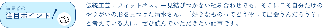 編集者のポイント！伝統工芸にフィットネス。一見結びつかない組み合わせでも、そこにこそ自分だけのやりがいの形を見つけた清水さん。「好きなものってどうやって出会うんだろう？」と考えている人に、ぜひ読んでいただきたい記事です。
