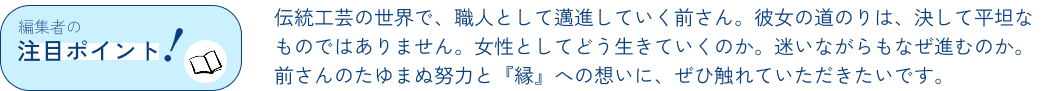 編集者のポイント！伝統工芸の世界で、職人として邁進していく前さん。彼女の道のりは、決して平坦なものではありません。女性としてどう生きていくのか。迷いながらもなぜ進むのか。前さんのたゆまぬ努力と『縁』への想いに、ぜひ触れていただきたいです。